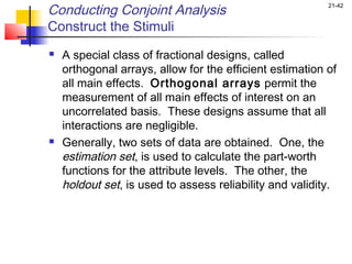 Conducting Conjoint Analysis                              21-42


Construct the Stimuli
   A special class of fractional designs, called
    orthogonal arrays, allow for the efficient estimation of
    all main effects. Orthogonal arrays permit the
    measurement of all main effects of interest on an
    uncorrelated basis. These designs assume that all
    interactions are negligible.
   Generally, two sets of data are obtained. One, the
    estimation set, is used to calculate the part-worth
    functions for the attribute levels. The other, the
    holdout set, is used to assess reliability and validity.
 