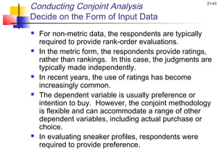 Conducting Conjoint Analysis                           21-43


Decide on the Form of Input Data
   For non-metric data, the respondents are typically
    required to provide rank-order evaluations.
   In the metric form, the respondents provide ratings,
    rather than rankings. In this case, the judgments are
    typically made independently.
   In recent years, the use of ratings has become
    increasingly common.
   The dependent variable is usually preference or
    intention to buy. However, the conjoint methodology
    is flexible and can accommodate a range of other
    dependent variables, including actual purchase or
    choice.
   In evaluating sneaker profiles, respondents were
    required to provide preference.
 