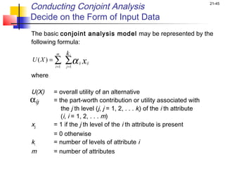 Conducting Conjoint Analysis                                                   21-45


Decide on the Form of Input Data
The basic conjoint analysis model may be represented by the
following formula:
           m    ki
 U ( X ) = ∑ ∑α x
                         ij ij
           i =1    j =1

where
 
U(X) = overall utility of an alternative
αij        = the part-worth contribution or utility associated with
                the j th level (j, j = 1, 2, . . . ki) of the i th attribute
                (i, i = 1, 2, . . . m)
xjj        = 1 if the j th level of the i th attribute is present
           = 0 otherwise
ki         = number of levels of attribute i
m          = number of attributes
 