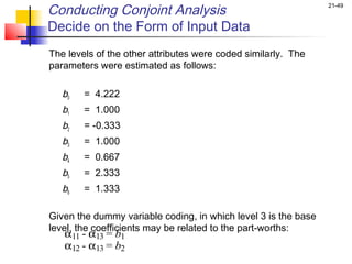 Conducting Conjoint Analysis                                    21-49


Decide on the Form of Input Data
The levels of the other attributes were coded similarly. The
parameters were estimated as follows:
 
   b0 = 4.222
   b1   = 1.000
   b2   = -0.333
   b3   = 1.000
   b4   = 0.667
   b5   = 2.333
   b6   = 1.333

Given the dummy variable coding, in which level 3 is the base
level, the coefficients may be related to the part-worths:
   α11 - α13 = b1
   α12 - α13 = b2
 