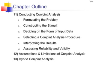 21-5


Chapter Outline
11) Conducting Conjoint Analysis
   i.     Formulating the Problem
   ii.    Constructing the Stimuli
   iii.   Deciding on the Form of Input Data
   iv.    Selecting a Conjoint Analysis Procedure
   v.     Interpreting the Results
   vi.    Assessing Reliability and Validity
12) Assumptions & Limitations of Conjoint Analysis
13) Hybrid Conjoint Analysis
 