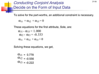 Conducting Conjoint Analysis                                      21-50


Decide on the Form of Input Data
To solve for the part-worths, an additional constraint is necessary.
    
    α11 + α12 + α13 = 0
These equations for the first attribute, Sole, are:
  α 11 - α 13 = 1.000
   α12  - α13 = -0.333
    α11 + α12 + α13 = 0

Solving these equations, we get,

   α11   = 0.778
   α12   = -0.556
   α13   = -0.222
 