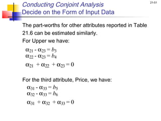 Conducting Conjoint Analysis                             21-51


Decide on the Form of Input Data

The part-worths for other attributes reported in Table
21.6 can be estimated similarly.
For Upper we have:
  α21 - α23 = b3
 α22 - α23 = b4
       
 α21 + α22 + α23 = 0

For the third attribute, Price, we have:
  α31 - α33 = b5
 α32 - α33 = b6
 α31 + α32 + α33 = 0
 