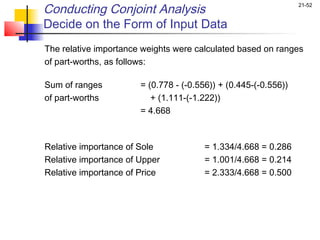 Conducting Conjoint Analysis                                     21-52


Decide on the Form of Input Data
The relative importance weights were calculated based on ranges
of part-worths, as follows:
 
Sum of ranges          = (0.778 - (-0.556)) + (0.445-(-0.556))
of part-worths            + (1.111-(-1.222))
                       = 4.668
 


Relative importance of Sole            = 1.334/4.668 = 0.286
Relative importance of Upper           = 1.001/4.668 = 0.214
Relative importance of Price           = 2.333/4.668 = 0.500
 