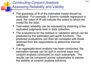 Conducting Conjoint Analysis                                 21-55


Assessing Reliability and Validity
   The goodness of fit of the estimated model should be
    evaluated. For example, if dummy variable regression is
    used, the value of R2 will indicate the extent to which the
    model fits the data.
   Test-retest reliability can be assessed by obtaining a few
    replicated judgments later in data collection.
   The evaluations for the holdout or validation stimuli can be
    predicted by the estimated part-worth functions. The
    predicted evaluations can then be correlated with those
    obtained from the respondents to determine internal
    validity.
   If an aggregate-level analysis has been conducted, the
    estimation sample can be split in several ways and
    conjoint analysis conducted on each subsample. The
    results can be compared across subsamples to assess
    the stability of conjoint analysis solutions.
 