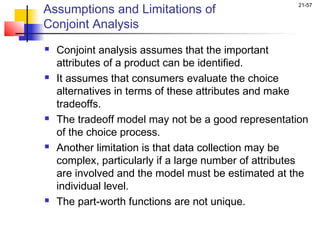 Assumptions and Limitations of
                                                      21-57


Conjoint Analysis
   Conjoint analysis assumes that the important
    attributes of a product can be identified.
   It assumes that consumers evaluate the choice
    alternatives in terms of these attributes and make
    tradeoffs.
   The tradeoff model may not be a good representation
    of the choice process.
   Another limitation is that data collection may be
    complex, particularly if a large number of attributes
    are involved and the model must be estimated at the
    individual level.
   The part-worth functions are not unique.
 