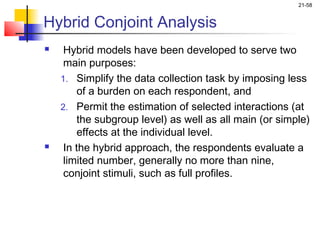 21-58


Hybrid Conjoint Analysis
    Hybrid models have been developed to serve two
     main purposes:
    1. Simplify the data collection task by imposing less
        of a burden on each respondent, and
    2. Permit the estimation of selected interactions (at
        the subgroup level) as well as all main (or simple)
        effects at the individual level.
    In the hybrid approach, the respondents evaluate a
     limited number, generally no more than nine,
     conjoint stimuli, such as full profiles.
 