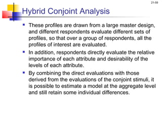 21-59


Hybrid Conjoint Analysis
   These profiles are drawn from a large master design,
    and different respondents evaluate different sets of
    profiles, so that over a group of respondents, all the
    profiles of interest are evaluated.
   In addition, respondents directly evaluate the relative
    importance of each attribute and desirability of the
    levels of each attribute.
   By combining the direct evaluations with those
    derived from the evaluations of the conjoint stimuli, it
    is possible to estimate a model at the aggregate level
    and still retain some individual differences.
 