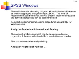 21-60


SPSS Windows
The multidimensional scaling program allows individual differences
as well as aggregate analysis using ALSCAL. The level of
measurement can be ordinal, interval or ratio. Both the direct and
the derived approaches can be accommodated.
To select multidimensional scaling procedures using SPSS for
Windows click:

Analyze>Scale>Multidimensional Scaling …

The conjoint analysis approach can be implemented using
regression if the dependent variable is metric (interval or ratio).

This procedure can be run by clicking:

Analyze>Regression>Linear …
 