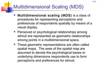 21-7


Multidimensional Scaling (MDS)
   Multidimensional scaling (MDS) is a class of
    procedures for representing perceptions and
    preferences of respondents spatially by means of a
    visual display.
   Perceived or psychological relationships among
    stimuli are represented as geometric relationships
    among points in a multidimensional space.
   These geometric representations are often called
    spatial maps. The axes of the spatial map are
    assumed to denote the psychological bases or
    underlying dimensions respondents use to form
    perceptions and preferences for stimuli.
 