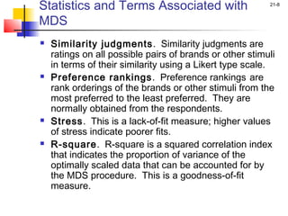 Statistics and Terms Associated with                      21-8


MDS
   Similarity judgments . Similarity judgments are
    ratings on all possible pairs of brands or other stimuli
    in terms of their similarity using a Likert type scale.
   Preference rankings. Preference rankings are
    rank orderings of the brands or other stimuli from the
    most preferred to the least preferred. They are
    normally obtained from the respondents.
   Stress. This is a lack-of-fit measure; higher values
    of stress indicate poorer fits.
   R-square. R-square is a squared correlation index
    that indicates the proportion of variance of the
    optimally scaled data that can be accounted for by
    the MDS procedure. This is a goodness-of-fit
    measure.
 