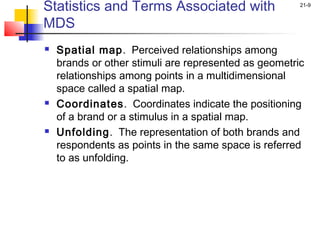Statistics and Terms Associated with                   21-9


MDS
   Spatial map. Perceived relationships among
    brands or other stimuli are represented as geometric
    relationships among points in a multidimensional
    space called a spatial map.
   Coordinates. Coordinates indicate the positioning
    of a brand or a stimulus in a spatial map.
   Unfolding. The representation of both brands and
    respondents as points in the same space is referred
    to as unfolding.
 