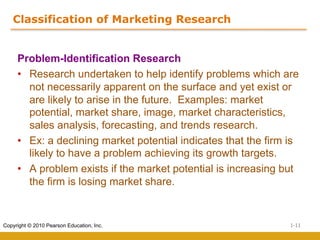 1-11
Copyright © 2010 Pearson Education, Inc.
Classification of Marketing Research
Problem-Identification Research
• Research undertaken to help identify problems which are
not necessarily apparent on the surface and yet exist or
are likely to arise in the future. Examples: market
potential, market share, image, market characteristics,
sales analysis, forecasting, and trends research.
• Ex: a declining market potential indicates that the firm is
likely to have a problem achieving its growth targets.
• A problem exists if the market potential is increasing but
the firm is losing market share.
 