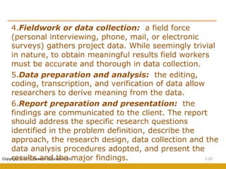1-22
Copyright © 2010 Pearson Education, Inc.
4.Fieldwork or data collection: a field force
(personal interviewing, phone, mail, or electronic
surveys) gathers project data. While seemingly trivial
in nature, to obtain meaningful results field workers
must be accurate and thorough in data collection.
5.Data preparation and analysis: the editing,
coding, transcription, and verification of data allow
researchers to derive meaning from the data.
6.Report preparation and presentation: the
findings are communicated to the client. The report
should address the specific research questions
identified in the problem definition, describe the
approach, the research design, data collection and the
data analysis procedures adopted, and present the
results and the major findings.
 