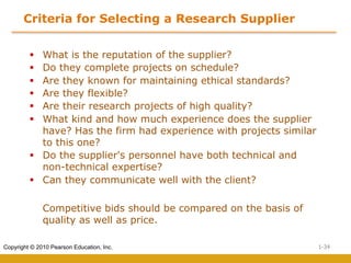1-34
Copyright © 2010 Pearson Education, Inc.
Criteria for Selecting a Research Supplier
§ What is the reputation of the supplier?
§ Do they complete projects on schedule?
§ Are they known for maintaining ethical standards?
§ Are they flexible?
§ Are their research projects of high quality?
§ What kind and how much experience does the supplier
have? Has the firm had experience with projects similar
to this one?
§ Do the supplier's personnel have both technical and
non-technical expertise?
§ Can they communicate well with the client?
Competitive bids should be compared on the basis of
quality as well as price.
 