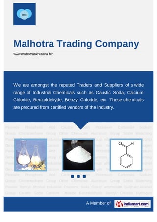 Malhotra Trading Company
    www.malhotrankhurana.biz




Caustic    Soda   Calcium      Chloride     Benzaldehyde   Benzyl   Chloride    Hydrogen
Peroxide    Phosphoric   Acid     Caustic     Potash   Potassium    Carbonate    Sodium
Group Chloromethane Group Other Chemicals Aluminum Group Stable wide
    We are amongst the reputed Traders and Suppliers of a Bleaching
Powder Benzyl Industrial Chemicals such as Caustic Soda,Sulphate Alcohol
    range of Alcohol Industrial Chemical Soda Group Ammonium Calcium
Group Caustic Soda Calcium Chloride Benzaldehyde Benzyl Chloride Hydrogen
    Chloride, Benzaldehyde, Benzyl Chloride, etc. These chemicals
Peroxide    Phosphoric   Acid     Caustic     Potash   Potassium    Carbonate    Sodium
    are procured from certified vendors of the industry.
Group Chloromethane Group Other Chemicals Aluminum Group Stable Bleaching
Powder Benzyl Alcohol Industrial Chemical Soda Group Ammonium Sulphate Alcohol
Group Caustic Soda Calcium Chloride Benzaldehyde Benzyl Chloride Hydrogen
Peroxide    Phosphoric   Acid     Caustic     Potash   Potassium    Carbonate    Sodium
Group Chloromethane Group Other Chemicals Aluminum Group Stable Bleaching
Powder Benzyl Alcohol Industrial Chemical Soda Group Ammonium Sulphate Alcohol
Group Caustic Soda Calcium Chloride Benzaldehyde Benzyl Chloride Hydrogen
Peroxide    Phosphoric   Acid     Caustic     Potash   Potassium    Carbonate    Sodium
Group Chloromethane Group Other Chemicals Aluminum Group Stable Bleaching
Powder Benzyl Alcohol Industrial Chemical Soda Group Ammonium Sulphate Alcohol
Group Caustic Soda Calcium Chloride Benzaldehyde Benzyl Chloride Hydrogen
Peroxide    Phosphoric   Acid     Caustic     Potash   Potassium    Carbonate    Sodium
Group Chloromethane Group Other Chemicals Aluminum Group Stable Bleaching
Powder Benzyl Alcohol Industrial Chemical Soda Group Ammonium Sulphate Alcohol
Group Caustic Soda Calcium Chloride Benzaldehyde Benzyl Chloride Hydrogen

                                                  A Member of
 