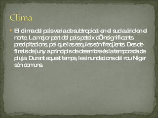 El clima del país varia de subtropical en el sud a árid en el norte. La major part del pais pateix d’ insignificants precipitacions, pel que las sequies són freqüents. Des de finals de juny a principis de desembre és la temporada de pluja. Durant aquest temps, les inundacions del rou Níger són comuns. 