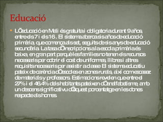 L’ educació en Mali és gratuita i obligatoria durant 9 años, entre els 7 i els 16 . El sistema abarca sis años de educació primària, que comença als set, seguits de sis anys de educació secundària. La tasa d’ inscripcions a la escola primària és baixa, en gran part perquè les families no tenen els recursos necessaris per cobrir el cost de uniformes, llibres i altres requisits necessaris per assistir a classe .  El sistema educatiu pateix de carència d’ escoles en zones rurals, així com escasez de materials y professors. Estimacions revelen que entre el 27% i el 46.4% dels habitants pateixen d’ analfabetisme, amb un descens significativu d’aquest porcentatge en les dones respecte als homes. 