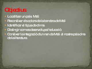 Objectius: Localitzar un país: Mali Reconèixer els colors de la bandera de Mali Identificar el tipus de clima Distingir com es desenvolupa l'educació Conèixer la integració d'un nen de Mali al nostre país dins de la literatura 