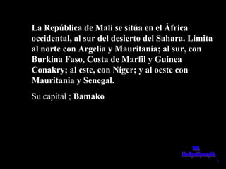 La República de Mali se sitúa en el ÁfricaLa República de Mali se sitúa en el África
occidental, al sur del desierto del Sahara. Limitaoccidental, al sur del desierto del Sahara. Limita
al norte con Argelia y Mauritania; al sur, conal norte con Argelia y Mauritania; al sur, con
Burkina Faso, Costa de Marfil y GuineaBurkina Faso, Costa de Marfil y Guinea
Conakry; al este, con Níger; y al oeste conConakry; al este, con Níger; y al oeste con
Mauritania y Senegal.Mauritania y Senegal.
Su capital ;Su capital ; BamakoBamako
 