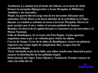 Tombuctú. La ciudad está al borde del Sáhara, en el norte de Mali.Tombuctú. La ciudad está al borde del Sáhara, en el norte de Mali.
Destaca la mezquita Djinguereber o Gran Mezquita, la BibliotecaDestaca la mezquita Djinguereber o Gran Mezquita, la Biblioteca
Andalusí y sus mercados.Andalusí y sus mercados.
Mopti. Su puerto fluvial acoge uno de los mercados africanos másMopti. Su puerto fluvial acoge uno de los mercados africanos más
animados. El bar Bozo es un buen mirador de la actividad en el Níger.animados. El bar Bozo es un buen mirador de la actividad en el Níger.
Djenné. La ciudad se articula en torno a la Gran Mezquita. Merece laDjenné. La ciudad se articula en torno a la Gran Mezquita. Merece la
pena acceder por el río y visitar el cercano poblado de Senosa.pena acceder por el río y visitar el cercano poblado de Senosa.
Bamako. El interés de la capital del país se concentra en sus mercados y elBamako. El interés de la capital del país se concentra en sus mercados y el
Museo Nacional.Museo Nacional.
Falla de Bandiágara. Es el centro del País Dogón. Varias agenciasFalla de Bandiágara. Es el centro del País Dogón. Varias agencias
organizan rutas a pie y en vehículo para visitar las aldeas.organizan rutas a pie y en vehículo para visitar las aldeas.
Cuevas de Songo. Cerca de la aldea de Bandiágara, conservan pinturasCuevas de Songo. Cerca de la aldea de Bandiágara, conservan pinturas
rupestres con varios siglos de antigüedad. Hoy, acogen ritos derupestres con varios siglos de antigüedad. Hoy, acogen ritos de
circuncisión dogón.circuncisión dogón.
Tireli. Instalada al pie de la falla, esta aldea resulta muy ilustrativa paraTireli. Instalada al pie de la falla, esta aldea resulta muy ilustrativa para
conocer la distribución de los poblados dogón.conocer la distribución de los poblados dogón.
Delta interior del Níger. Entre Djenné y Tombuctú. Permite conocer laDelta interior del Níger. Entre Djenné y Tombuctú. Permite conocer la
vida a la orilla del ríovida a la orilla del río
 