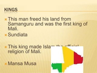 KINGS
 This  man freed his land from
  Samanguru and was the first king of
  Mali.
 Sundiata


 This king made Islam the official
 religion of Mali.

 Mansa   Musa
 