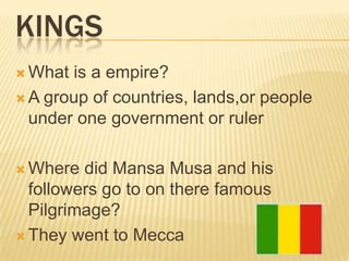 KINGS
 What is a empire?
 A group of countries, lands,or people
  under one government or ruler

 Where  did Mansa Musa and his
  followers go to on there famous
  Pilgrimage?
 They went to Mecca
 