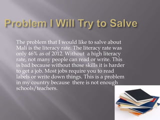 The problem that I would like to salve about
Mali is the literacy rate. The literacy rate was
only 46% as of 2012. Without a high literacy
rate, not many people can read or write. This
is bad because without those skills it is harder
to get a job. Most jobs require you to read
labels or write down things. This is a problem
in my country because there is not enough
schools/teachers.
 