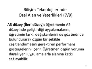 A3 düzey (İleri düzey): öğretmenin A2
düzeyinde geliştirdiği uygulamalarını,
öğretimin farklı değişkenlerini de göz önünde
bulundurarak özgün bir şekilde
çeşitlendirmesini gerektiren performans
göstergelerini içerir. Öğretmen özgün yoruma
dayalı yeni uygulamalarla alanına katkı
sağlayabilir.
Bilişim Teknolojilerinde
Özel Alan ve Yeterlikleri (7/9)
10
 