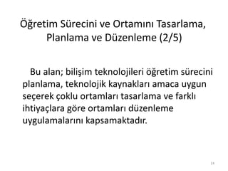 Bu alan; bilişim teknolojileri öğretim sürecini
planlama, teknolojik kaynakları amaca uygun
seçerek çoklu ortamları tasarlama ve farklı
ihtiyaçlara göre ortamları düzenleme
uygulamalarını kapsamaktadır.
Öğretim Sürecini ve Ortamını Tasarlama,
Planlama ve Düzenleme (2/5)
14
 