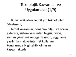 Teknolojik Kavramlar ve
Uygulamalar (1/9)
Bu yeterlik alanı ile, bilişim teknolojileri
öğretmeni;
temel kavramlar, donanım bilgisi ve sorun
giderme, sistem yazılımları bilgisi, dosya,
zaman yönetimi ve organizasyon, uygulama
yazılımları, ağ ve internet kullanımı
konularında bilgi sahibi olmasını
kapsamaktadır.
18
 
