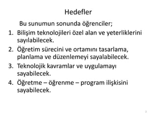 Hedefler
Bu sunumun sonunda öğrenciler;
1. Bilişim teknolojileri özel alan ve yeterliklerini
sayılabilecek.
2. Öğretim sürecini ve ortamını tasarlama,
planlama ve düzenlemeyi sayalabilecek.
3. Teknolojik kavramlar ve uygulamayı
sayabilecek.
4. Öğretme – öğrenme – program ilişkisini
sayabilecek.
2
 