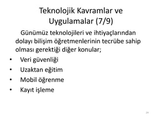 Günümüz teknolojileri ve ihtiyaçlarından
dolayı bilişim öğretmenlerinin tecrübe sahip
olması gerektiği diğer konular;
• Veri güvenliği
• Uzaktan eğitim
• Mobil öğrenme
• Kayıt işleme
Teknolojik Kavramlar ve
Uygulamalar (7/9)
24
 