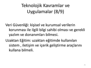 Teknolojik Kavramlar ve
Uygulamalar (8/9)
Veri Güvenliği: kişisel ve kurumsal verilerin
korunması ile ilgili bilgi sahibi olması ve gerekli
yazlım ve donanımları bilmesi.
Uzaktan Eğitim: uzaktan eğitimde kullanılan
sistem , iletişim ve içerik geliştirme araçlarını
kullana bilmeli.
25
 