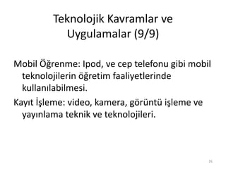 Teknolojik Kavramlar ve
Uygulamalar (9/9)
Mobil Öğrenme: Ipod, ve cep telefonu gibi mobil
teknolojilerin öğretim faaliyetlerinde
kullanılabilmesi.
Kayıt İşleme: video, kamera, görüntü işleme ve
yayınlama teknik ve teknolojileri.
26
 