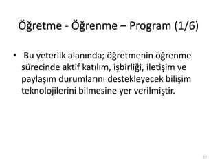 Öğretme - Öğrenme – Program (1/6)
• Bu yeterlik alanında; öğretmenin öğrenme
sürecinde aktif katılım, işbirliği, iletişim ve
paylaşım durumlarını destekleyecek bilişim
teknolojilerini bilmesine yer verilmiştir.
27
 