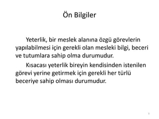 Ön Bilgiler
Yeterlik, bir meslek alanına özgü görevlerin
yapılabilmesi için gerekli olan mesleki bilgi, beceri
ve tutumlara sahip olma durumudur.
Kısacası yeterlik bireyin kendisinden istenilen
görevi yerine getirmek için gerekli her türlü
beceriye sahip olması durumudur.
3
 