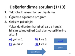 Değerlendirme soruları (1/10)
1. Teknolojik kavramlar ve uygulama
2. Öğretme öğrenme program
3. Gelişim psikolojisi
Yukarıdakilerden hangileri ya da hangisi
bilişim teknolojileri özel alan yeterliklerine
aittir?
A) yalnız 1 B) 1 ve 3
C) yalnız 2 D) 1 ve 2
ipucu1
Sonraki soru
ipucu2
34
 