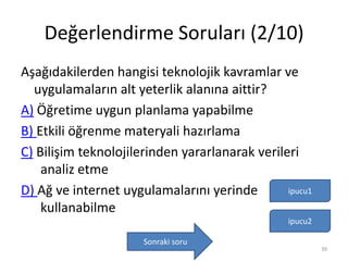 Değerlendirme Soruları (2/10)
Aşağıdakilerden hangisi teknolojik kavramlar ve
uygulamaların alt yeterlik alanına aittir?
A) Öğretime uygun planlama yapabilme
B) Etkili öğrenme materyali hazırlama
C) Bilişim teknolojilerinden yararlanarak verileri
analiz etme
D) Ağ ve internet uygulamalarını yerinde
kullanabilme
ipucu1
Sonraki soru
ipucu2
39
 