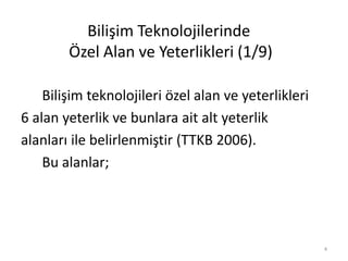 Bilişim Teknolojilerinde
Özel Alan ve Yeterlikleri (1/9)
Bilişim teknolojileri özel alan ve yeterlikleri
6 alan yeterlik ve bunlara ait alt yeterlik
alanları ile belirlenmiştir (TTKB 2006).
Bu alanlar;
4
 