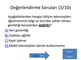 Değerlendirme Soruları (3/10)
Aşağıdakilerden hangisi bilişim teknolojileri
öğretmeninin bilgi ve tecrübe sahibi olması
gerektiği konulardan değildir?
A) Veri güvenliği
B) Uzaktan eğitim
C) Kayıt işleme
D) Mobil teknolojileri derste kullanmama
ipucu1
Sonraki soru ipucu2 44
 