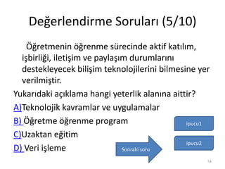 Değerlendirme Soruları (5/10)
Öğretmenin öğrenme sürecinde aktif katılım,
işbirliği, iletişim ve paylaşım durumlarını
destekleyecek bilişim teknolojilerini bilmesine yer
verilmiştir.
Yukarıdaki açıklama hangi yeterlik alanına aittir?
A)Teknolojik kavramlar ve uygulamalar
B) Öğretme öğrenme program
C)Uzaktan eğitim
D) Veri işleme
ipucu1
ipucu2
54
Sonraki soru
 