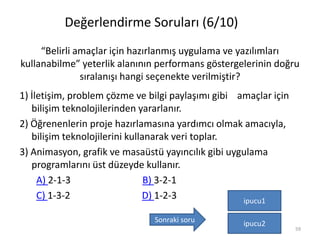 “Belirli amaçlar için hazırlanmış uygulama ve yazılımları
kullanabilme” yeterlik alanının performans göstergelerinin doğru
sıralanışı hangi seçenekte verilmiştir?
1) İletişim, problem çözme ve bilgi paylaşımı gibi amaçlar için
bilişim teknolojilerinden yararlanır.
2) Öğrenenlerin proje hazırlamasına yardımcı olmak amacıyla,
bilişim teknolojilerini kullanarak veri toplar.
3) Animasyon, grafik ve masaüstü yayıncılık gibi uygulama
programlarını üst düzeyde kullanır.
A) 2-1-3 B) 3-2-1
C) 1-3-2 D) 1-2-3
59
ipucu1
ipucu2
Değerlendirme Soruları (6/10)
Sonraki soru
 