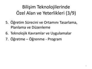 Bilişim Teknolojilerinde
Özel Alan ve Yeterlikleri (3/9)
5. Öğretim Sürecini ve Ortamını Tasarlama,
Planlama ve Düzenleme
6. Teknolojik Kavramlar ve Uygulamalar
7. Öğretme – Öğrenme - Program
6
 