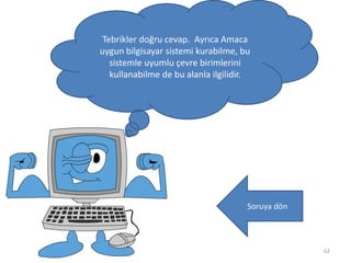 62
Tebrikler doğru cevap. Ayrıca Amaca
uygun bilgisayar sistemi kurabilme, bu
sistemle uyumlu çevre birimlerini
kullanabilme de bu alanla ilgilidir.
Soruya dön
 