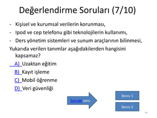 Değerlendirme Soruları (7/10)
- Kişisel ve kurumsal verilerin korunması,
- Ipod ve cep telefonu gibi teknolojilerin kullanımı,
- Ders yönetim sistemleri ve sunum araçlarının bilinmesi,
Yukarıda verilen tanımlar aşağıdakilerden hangisini
kapsamaz?
A) Uzaktan eğitim
B) Kayıt işleme
C) Mobil öğrenme
D) Veri güvenliği
64
İpucu 1
İpucu 2
Sonraki soru
 