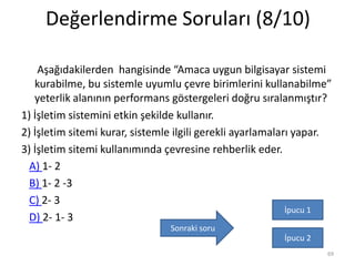 Değerlendirme Soruları (8/10)
Aşağıdakilerden hangisinde “Amaca uygun bilgisayar sistemi
kurabilme, bu sistemle uyumlu çevre birimlerini kullanabilme”
yeterlik alanının performans göstergeleri doğru sıralanmıştır?
1) İşletim sistemini etkin şekilde kullanır.
2) İşletim sitemi kurar, sistemle ilgili gerekli ayarlamaları yapar.
3) İşletim sitemi kullanımında çevresine rehberlik eder.
A) 1- 2
B) 1- 2 -3
C) 2- 3
D) 2- 1- 3
69
İpucu 1
İpucu 2
Sonraki soru
 