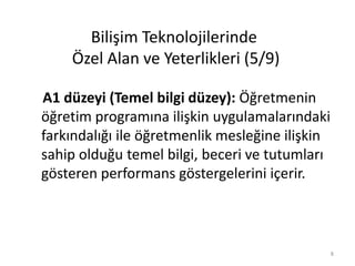 A1 düzeyi (Temel bilgi düzey): Öğretmenin
öğretim programına ilişkin uygulamalarındaki
farkındalığı ile öğretmenlik mesleğine ilişkin
sahip olduğu temel bilgi, beceri ve tutumları
gösteren performans göstergelerini içerir.
Bilişim Teknolojilerinde
Özel Alan ve Yeterlikleri (5/9)
8
 