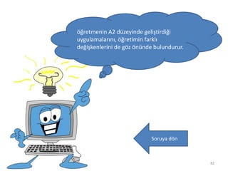 82
öğretmenin A2 düzeyinde geliştirdiği
uygulamalarını, öğretimin farklı
değişkenlerini de göz önünde bulundurur.
Soruya dön
 