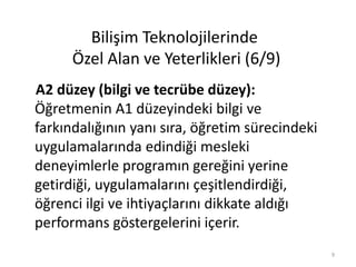 A2 düzey (bilgi ve tecrübe düzey):
Öğretmenin A1 düzeyindeki bilgi ve
farkındalığının yanı sıra, öğretim sürecindeki
uygulamalarında edindiği mesleki
deneyimlerle programın gereğini yerine
getirdiği, uygulamalarını çeşitlendirdiği,
öğrenci ilgi ve ihtiyaçlarını dikkate aldığı
performans göstergelerini içerir.
Bilişim Teknolojilerinde
Özel Alan ve Yeterlikleri (6/9)
9
 